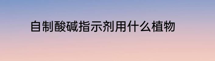 自制酸碱指示剂用什么植物