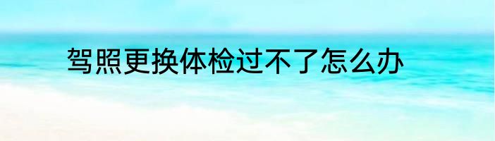 驾照更换体检过不了怎么办