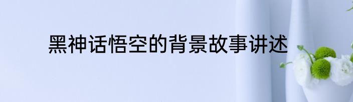 黑神话悟空的背景故事讲述