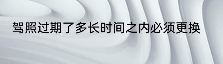 驾照过期了多长时间之内必须更换