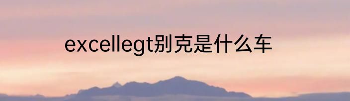 excellegt别克是什么车