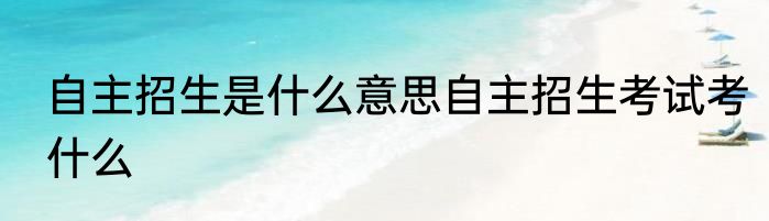 自主招生是什么意思自主招生考试考什么