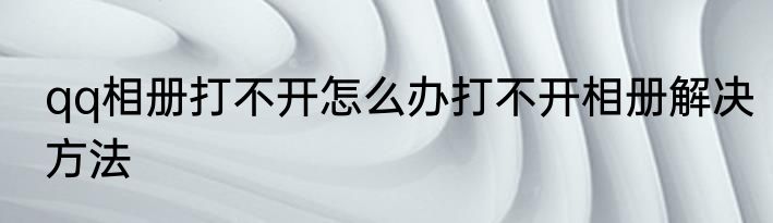 qq相册打不开怎么办打不开相册解决方法