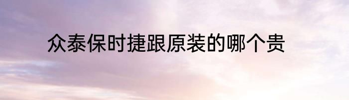 众泰保时捷跟原装的哪个贵