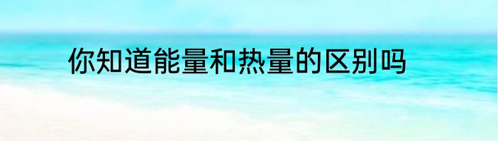 你知道能量和热量的区别吗