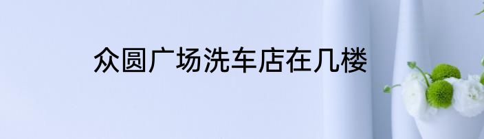 众圆广场洗车店在几楼