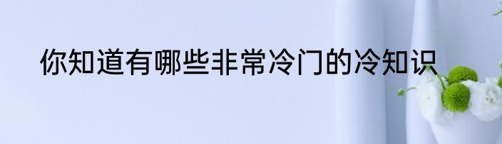 你知道有哪些非常冷门的冷知识