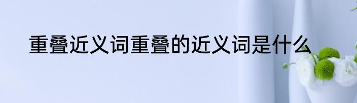 重叠近义词重叠的近义词是什么