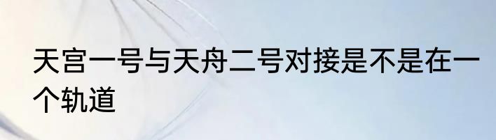 天宫一号与天舟二号对接是不是在一个轨道