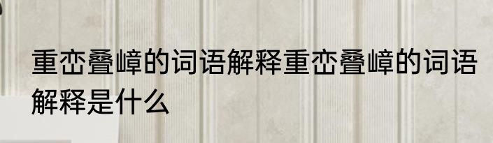 重峦叠嶂的词语解释重峦叠嶂的词语解释是什么