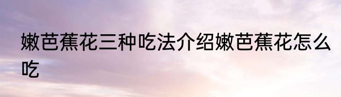 嫩芭蕉花三种吃法介绍嫩芭蕉花怎么吃