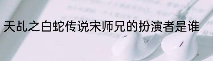 天乩之白蛇传说宋师兄的扮演者是谁