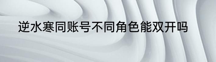 逆水寒同账号不同角色能双开吗