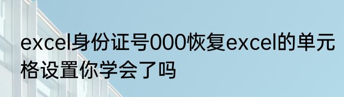excel身份证号000恢复excel的单元格设置你学会了吗