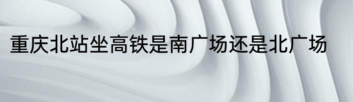 重庆北站坐高铁是南广场还是北广场