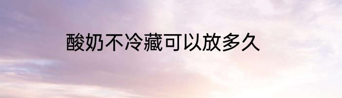 酸奶不冷藏可以放多久