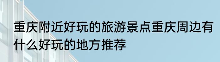 重庆附近好玩的旅游景点重庆周边有什么好玩的地方推荐