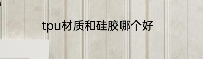 tpu材质和硅胶哪个好