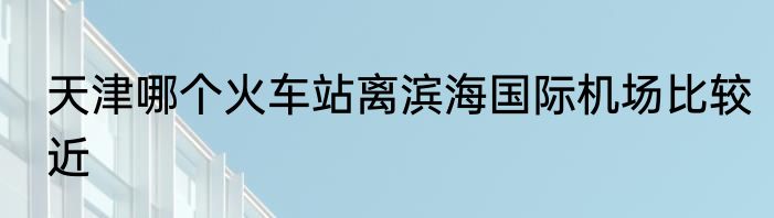 天津哪个火车站离滨海国际机场比较近