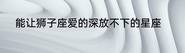 能让狮子座爱的深放不下的星座