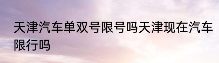 天津汽车单双号限号吗天津现在汽车限行吗