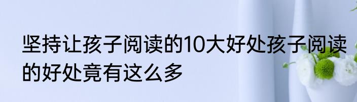 坚持让孩子阅读的10大好处孩子阅读的好处竟有这么多