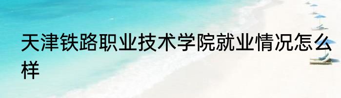 天津铁路职业技术学院就业情况怎么样