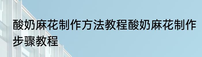 酸奶麻花制作方法教程酸奶麻花制作步骤教程