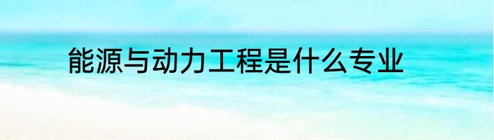 能源与动力工程是什么专业