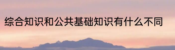 综合知识和公共基础知识有什么不同