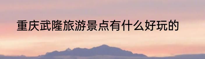 重庆武隆旅游景点有什么好玩的