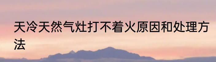 天冷天然气灶打不着火原因和处理方法