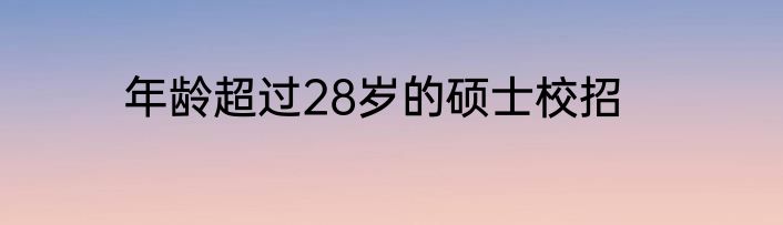年龄超过28岁的硕士校招