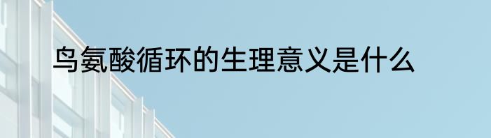 鸟氨酸循环的生理意义是什么