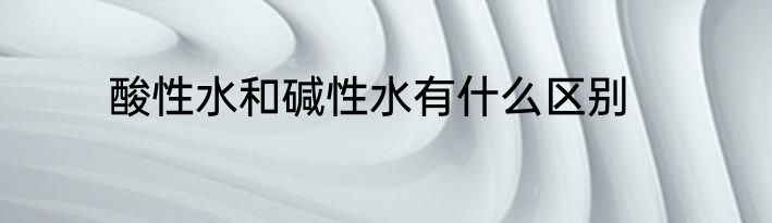 酸性水和碱性水有什么区别