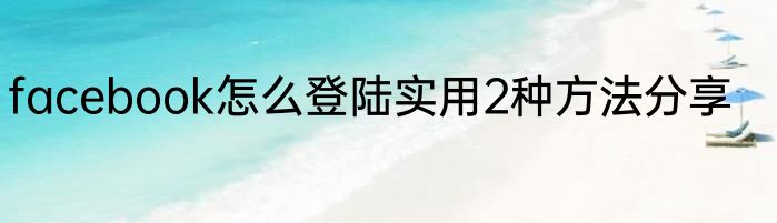 facebook怎么登陆实用2种方法分享