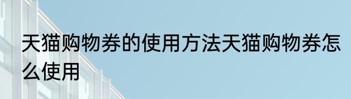 天猫购物券的使用方法天猫购物券怎么使用