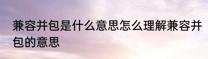 兼容并包是什么意思怎么理解兼容并包的意思