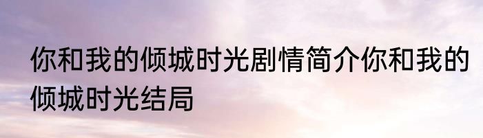 你和我的倾城时光剧情简介你和我的倾城时光结局
