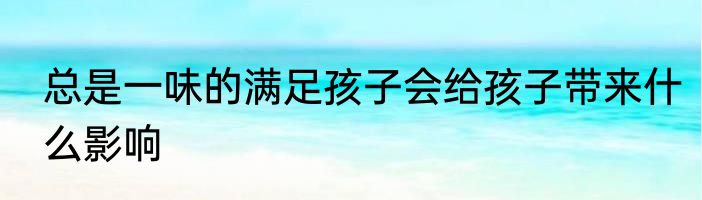 总是一味的满足孩子会给孩子带来什么影响