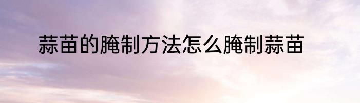 蒜苗的腌制方法怎么腌制蒜苗