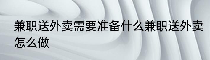 兼职送外卖需要准备什么兼职送外卖怎么做