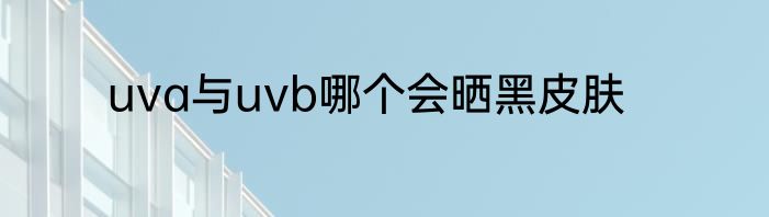 uva与uvb哪个会晒黑皮肤
