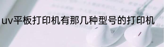 uv平板打印机有那几种型号的打印机