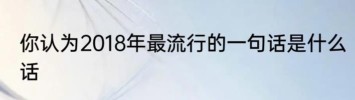 你认为2018年最流行的一句话是什么话