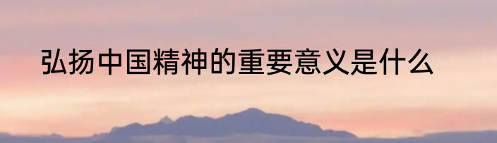 弘扬中国精神的重要意义是什么