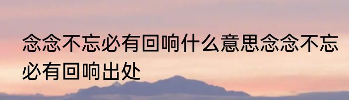 念念不忘必有回响什么意思念念不忘必有回响出处