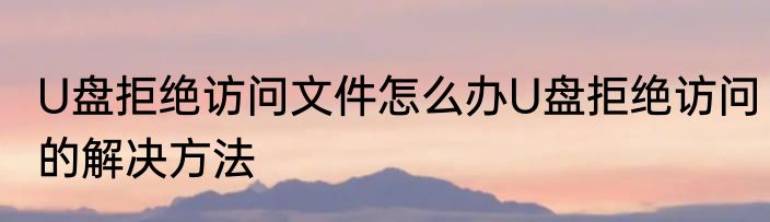 U盘拒绝访问文件怎么办U盘拒绝访问的解决方法