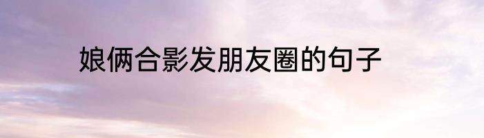 娘俩合影发朋友圈的句子