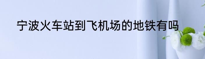 宁波火车站到飞机场的地铁有吗